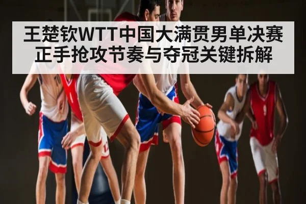 王楚钦WTT中国大满贯男单决赛正手抢攻节奏与夺冠关键拆解