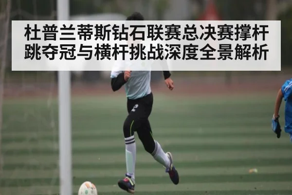 杜普兰蒂斯钻石联赛总决赛撑杆跳夺冠与横杆挑战深度全景解析