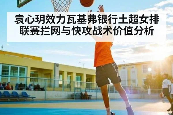 袁心玥效力瓦基弗银行土超女排联赛拦网与快攻战术价值分析