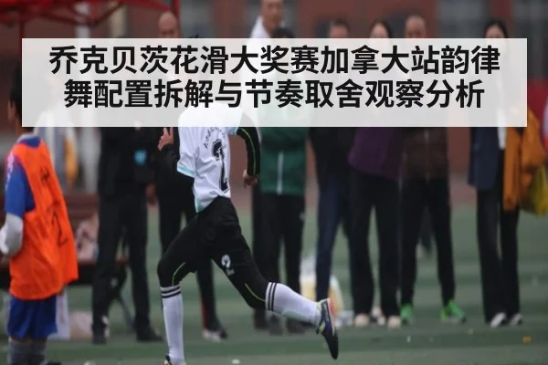 乔克贝茨花滑大奖赛加拿大站韵律舞配置拆解与节奏取舍观察分析